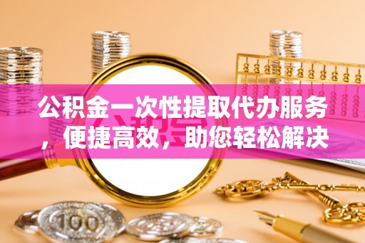 亚东公积金一次性提取代办服务，便捷高效，助您轻松解决资金难题