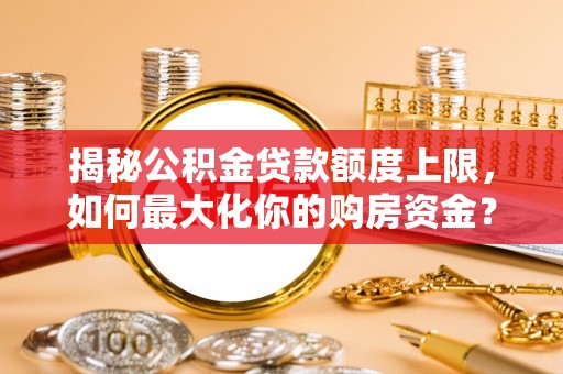 亚东揭秘公积金贷款额度上限，如何最大化你的购房资金？