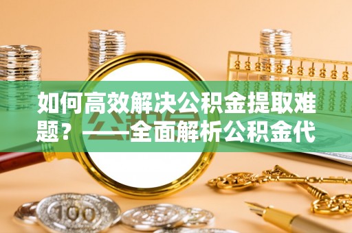 亚东如何高效解决公积金提取难题？——全面解析公积金代办提取咨询