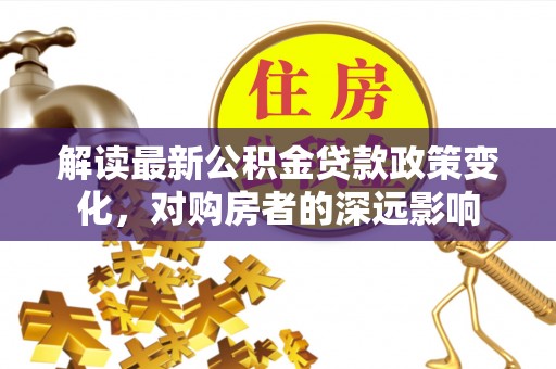 亚东解读最新公积金贷款政策变化，对购房者的深远影响