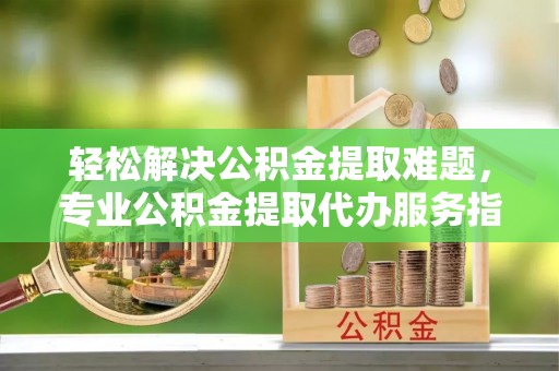 亚东轻松解决公积金提取难题，专业公积金提取代办服务指南