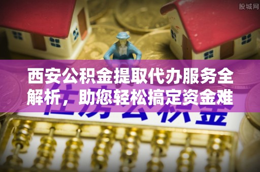 亚东西安公积金提取代办服务全解析，助您轻松搞定资金难题