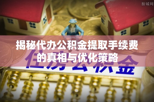 亚东揭秘代办公积金提取手续费的真相与优化策略