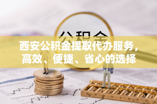 亚东西安公积金提取代办服务，高效、便捷、省心的选择