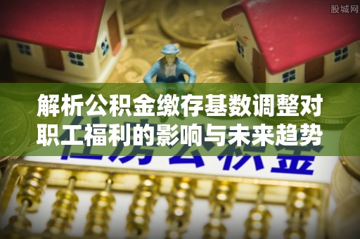 亚东解析公积金缴存基数调整对职工福利的影响与未来趋势