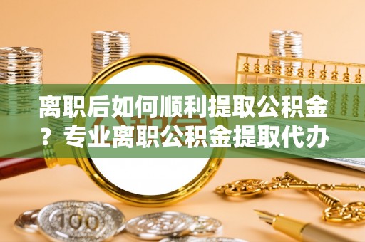 亚东离职后如何顺利提取公积金？专业离职公积金提取代办服务指南