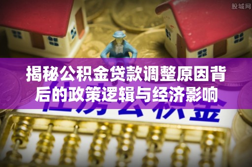 亚东揭秘公积金贷款调整原因背后的政策逻辑与经济影响